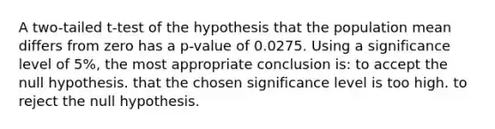 A two-tailed t-test of the hypothesis that the population mean differs from zero has a p-value of 0.0275. Using a significance level of 5%, the most appropriate conclusion is: to accept the null hypothesis. that the chosen significance level is too high. to reject the null hypothesis.