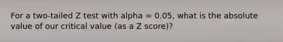 For a two-tailed Z test with alpha = 0.05, what is the absolute value of our critical value (as a Z score)?