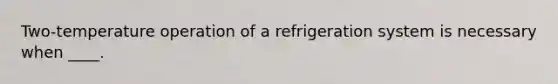 Two-temperature operation of a refrigeration system is necessary when ____.