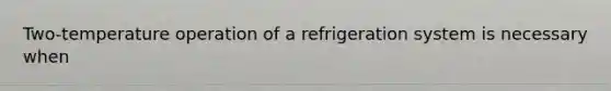 Two-temperature operation of a refrigeration system is necessary when