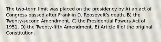 The two-term limit was placed on the presidency by A) an act of Congress passed after Franklin D. Rooseveltʹs death. B) the Twenty-second Amendment. C) the Presidential Powers Act of 1951. D) the Twenty-fifth Amendment. E) Article II of the original Constitution.