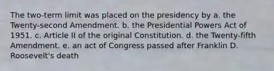 The two-term limit was placed on the presidency by a. the Twenty-second Amendment. b. the Presidential Powers Act of 1951. c. Article II of the original Constitution. d. the Twenty-fifth Amendment. e. an act of Congress passed after Franklin D. Roosevelt's death