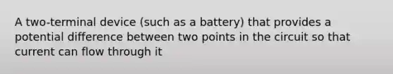 A two-terminal device (such as a battery) that provides a potential difference between two points in the circuit so that current can flow through it