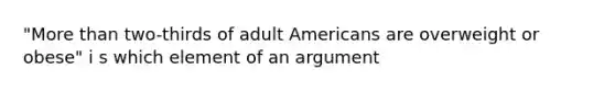 "More than two-thirds of adult Americans are overweight or obese" i s which element of an argument