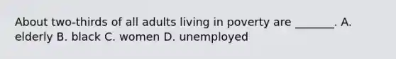 About two-thirds of all adults living in poverty are _______. A. elderly B. black C. women D. unemployed