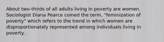 About two-thirds of all adults living in poverty are women. Sociologist Diana Pearce coined the term, "feminization of poverty" which refers to the trend in which women are disproportionately represented among individuals living in poverty.