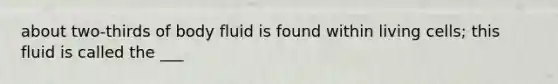 about two-thirds of body fluid is found within living cells; this fluid is called the ___