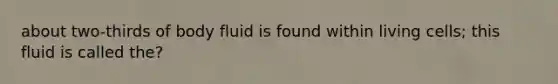 about two-thirds of body fluid is found within living cells; this fluid is called the?