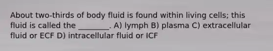 About two-thirds of body fluid is found within living cells; this fluid is called the ________. A) lymph B) plasma C) extracellular fluid or ECF D) intracellular fluid or ICF