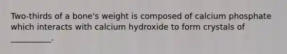 Two-thirds of a bone's weight is composed of calcium phosphate which interacts with calcium hydroxide to form crystals of __________.