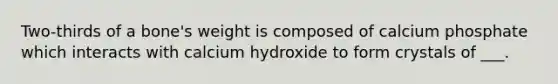 Two-thirds of a bone's weight is composed of calcium phosphate which interacts with calcium hydroxide to form crystals of ___.