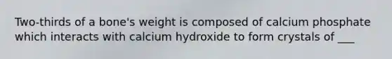 Two-thirds of a bone's weight is composed of calcium phosphate which interacts with calcium hydroxide to form crystals of ___