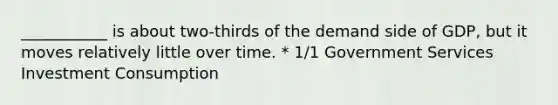 ___________ is about two-thirds of the demand side of GDP, but it moves relatively little over time. * 1/1 Government Services Investment Consumption