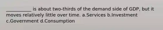 ___________ is about two-thirds of the demand side of GDP, but it moves relatively little over time. a.Services b.Investment c.Government d.Consumption