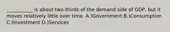 ___________ is about two-thirds of the demand side of GDP, but it moves relatively little over time. A.)Government B.)Consumption C.)Investment D.)Services