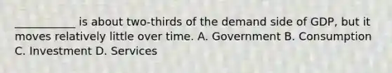 ___________ is about two-thirds of the demand side of GDP, but it moves relatively little over time. A. Government B. Consumption C. Investment D. Services