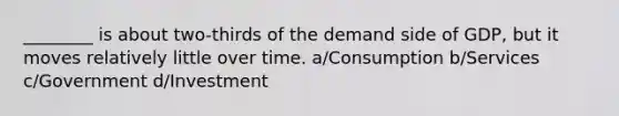 ________ is about two-thirds of the demand side of GDP, but it moves relatively little over time. a/Consumption b/Services c/Government d/Investment