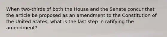 When two-thirds of both the House and the Senate concur that the article be proposed as an amendment to the Constitution of the United States, what is the last step in ratifying the amendment?