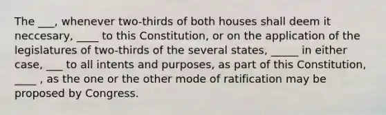 The ___, whenever two-thirds of both houses shall deem it neccesary, ____ to this Constitution, or on the application of the legislatures of two-thirds of the several states, _____ in either case, ___ to all intents and purposes, as part of this Constitution, ____ , as the one or the other mode of ratification may be proposed by Congress.