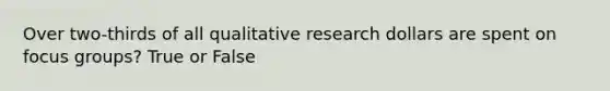 Over two-thirds of all qualitative research dollars are spent on focus groups? True or False