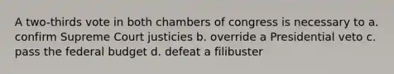 A two-thirds vote in both chambers of congress is necessary to a. confirm Supreme Court justicies b. override a Presidential veto c. pass the federal budget d. defeat a filibuster