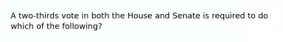 A two-thirds vote in both the House and Senate is required to do which of the following?