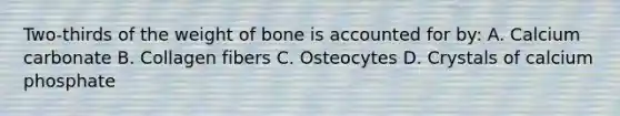 Two-thirds of the weight of bone is accounted for by: A. Calcium carbonate B. Collagen fibers C. Osteocytes D. Crystals of calcium phosphate