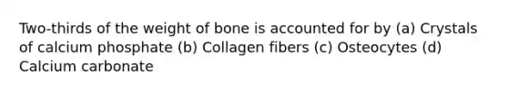 Two-thirds of the weight of bone is accounted for by (a) Crystals of calcium phosphate (b) Collagen fibers (c) Osteocytes (d) Calcium carbonate