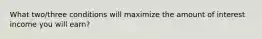 What two/three conditions will maximize the amount of interest income you will earn?