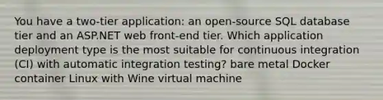 You have a two-tier application: an open-source SQL database tier and an ASP.NET web front-end tier. Which application deployment type is the most suitable for continuous integration (CI) with automatic integration testing? bare metal Docker container Linux with Wine virtual machine