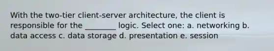 With the two-tier client-server architecture, the client is responsible for the ________ logic. Select one: a. networking b. data access c. data storage d. presentation e. session