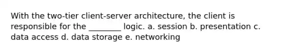 With the two-tier client-server architecture, the client is responsible for the ________ logic. a. session b. presentation c. data access d. data storage e. networking