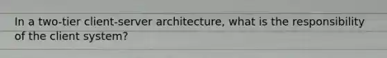 In a two-tier client-server architecture, what is the responsibility of the client system?