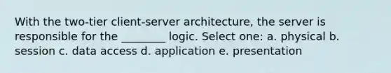 With the two-tier client-server architecture, the server is responsible for the ________ logic. Select one: a. physical b. session c. data access d. application e. presentation