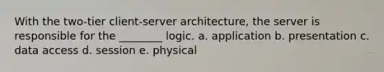 With the two-tier client-server architecture, the server is responsible for the ________ logic. a. application b. presentation c. data access d. session e. physical