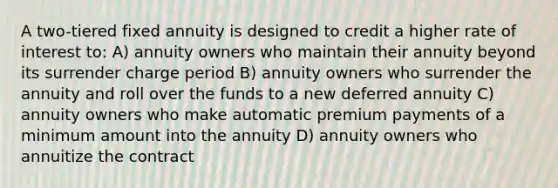 A two-tiered fixed annuity is designed to credit a higher rate of interest to: A) annuity owners who maintain their annuity beyond its surrender charge period B) annuity owners who surrender the annuity and roll over the funds to a new deferred annuity C) annuity owners who make automatic premium payments of a minimum amount into the annuity D) annuity owners who annuitize the contract