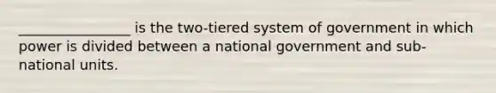 ________________ is the two-tiered system of government in which power is divided between a national government and sub-national units.