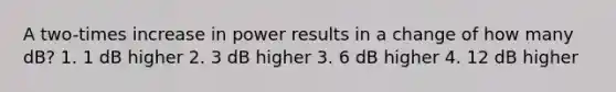 A two-times increase in power results in a change of how many dB? 1. 1 dB higher 2. 3 dB higher 3. 6 dB higher 4. 12 dB higher