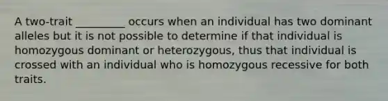 A two-trait _________ occurs when an individual has two dominant alleles but it is not possible to determine if that individual is homozygous dominant or heterozygous, thus that individual is crossed with an individual who is homozygous recessive for both traits.