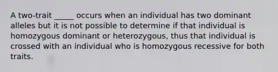 A two-trait _____ occurs when an individual has two dominant alleles but it is not possible to determine if that individual is homozygous dominant or heterozygous, thus that individual is crossed with an individual who is homozygous recessive for both traits.