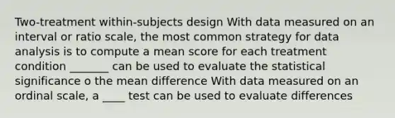 Two-treatment within-subjects design With data measured on an interval or ratio scale, the most common strategy for data analysis is to compute a mean score for each treatment condition _______ can be used to evaluate the statistical significance o the mean difference With data measured on an ordinal scale, a ____ test can be used to evaluate differences