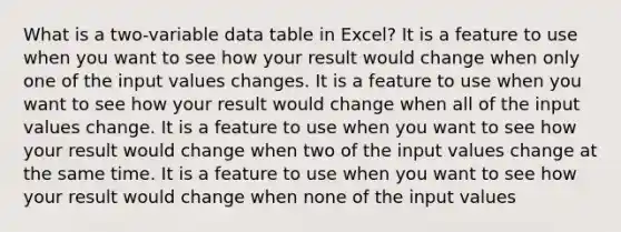 What is a two-variable data table in Excel? It is a feature to use when you want to see how your result would change when only one of the input values changes. It is a feature to use when you want to see how your result would change when all of the input values change. It is a feature to use when you want to see how your result would change when two of the input values change at the same time. It is a feature to use when you want to see how your result would change when none of the input values