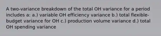 A two-variance breakdown of the total OH variance for a period includes a: a.) variable OH efficiency variance b.) total flexible-budget variance for OH c.) production volume variance d.) total OH spending variance