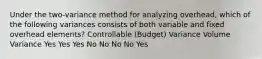 Under the two-variance method for analyzing overhead, which of the following variances consists of both variable and fixed overhead elements? Controllable (Budget) Variance Volume Variance Yes Yes Yes No No No No Yes