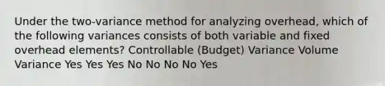 Under the two-variance method for analyzing overhead, which of the following variances consists of both variable and fixed overhead elements? Controllable (Budget) Variance Volume Variance Yes Yes Yes No No No No Yes