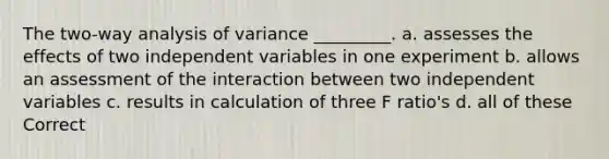 The two-way analysis of variance _________. a. assesses the effects of two independent variables in one experiment b. allows an assessment of the interaction between two independent variables c. results in calculation of three F ratio's d. all of these Correct