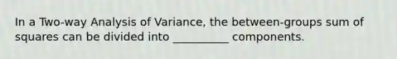 In a Two-way Analysis of Variance, the between-groups sum of squares can be divided into __________ components.