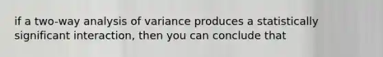 if a two-way analysis of variance produces a statistically significant interaction, then you can conclude that