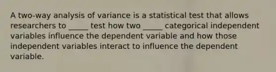 A two-way analysis of variance is a statistical test that allows researchers to _____ test how two _____ categorical independent variables influence the dependent variable and how those independent variables interact to influence the dependent variable.