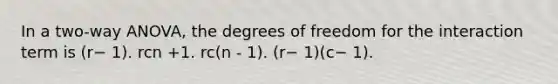 In a two-way ANOVA, the degrees of freedom for the interaction term is (r− 1). rcn +1. rc(n - 1). (r− 1)(c− 1).